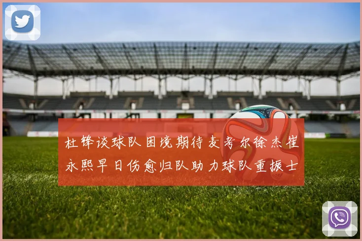 杜锋谈球队困境期待麦考尔徐杰崔永熙早日伤愈归队助力球队重振士气