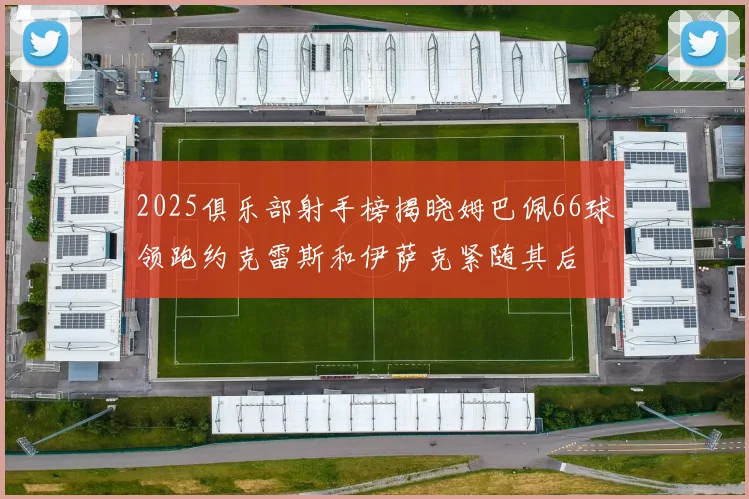 2025俱乐部射手榜揭晓姆巴佩66球领跑约克雷斯和伊萨克紧随其后