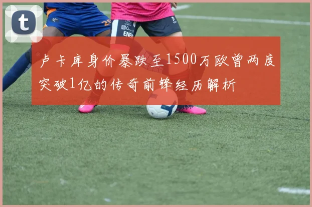 卢卡库身价暴跌至1500万欧曾两度突破1亿的传奇前锋经历解析