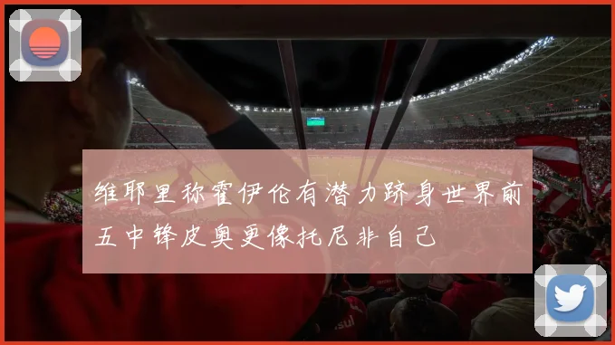 维耶里称霍伊伦有潜力跻身世界前五中锋皮奥更像托尼非自己