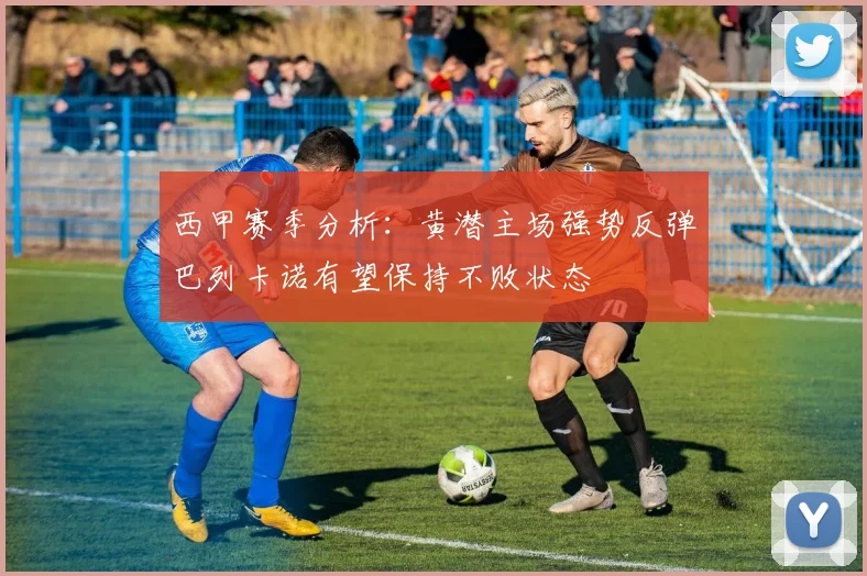 西甲赛季分析：黄潜主场强势反弹巴列卡诺有望保持不败状态
