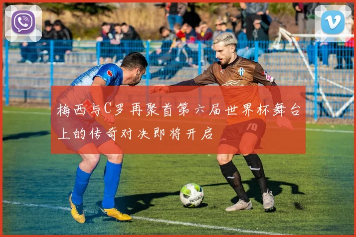 梅西与C罗再聚首第六届世界杯舞台上的传奇对决即将开启