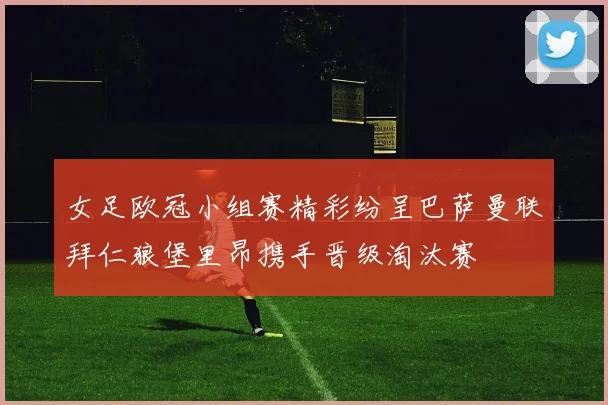 女足欧冠小组赛精彩纷呈巴萨曼联拜仁狼堡里昂携手晋级淘汰赛