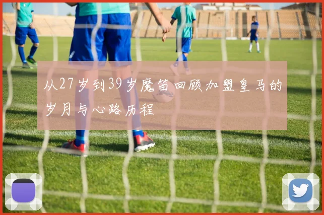从27岁到39岁魔笛回顾加盟皇马的岁月与心路历程