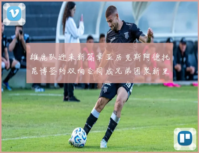 雄鹿队迎来新篇章亚历克斯阿德托昆博签约双向合同成兄弟团聚新里程碑