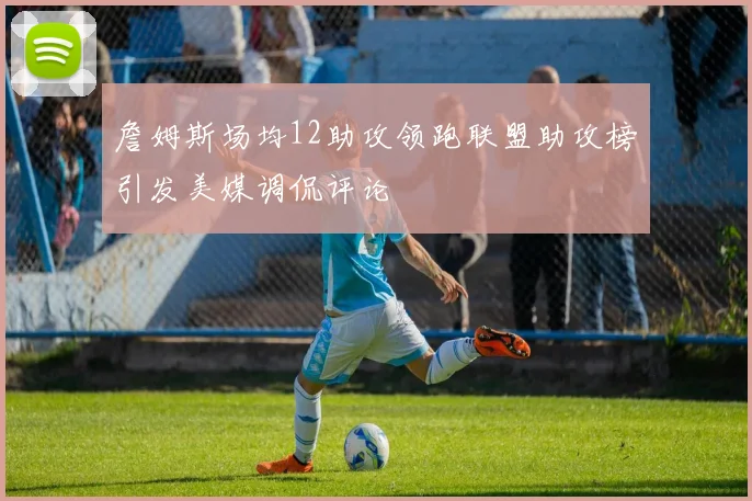 詹姆斯场均12助攻领跑联盟助攻榜引发美媒调侃评论