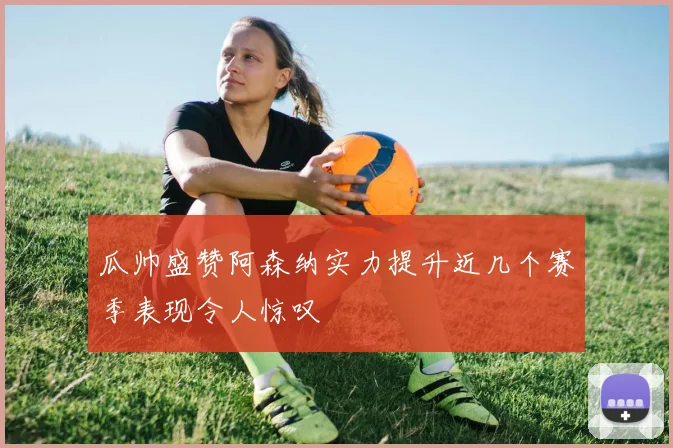 瓜帅盛赞阿森纳实力提升近几个赛季表现令人惊叹