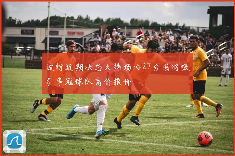 波特近期状态火热场均27分或将吸引争冠球队高价报价