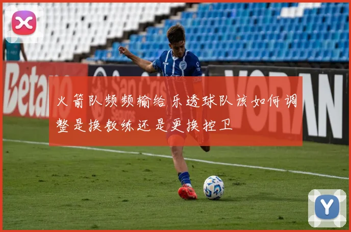 火箭队频频输给乐透球队该如何调整是换教练还是更换控卫