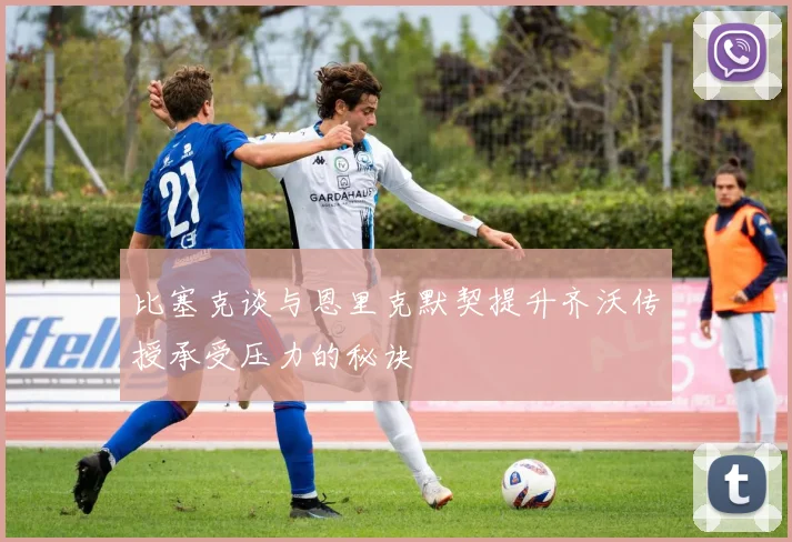 比塞克谈与恩里克默契提升齐沃传授承受压力的秘诀