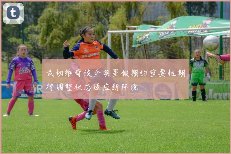 武切维奇谈全明星假期的重要性期待调整状态适应新环境