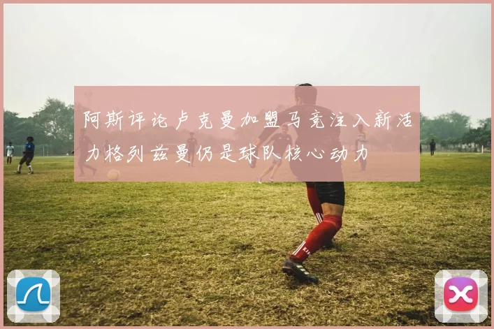 阿斯评论卢克曼加盟马竞注入新活力格列兹曼仍是球队核心动力