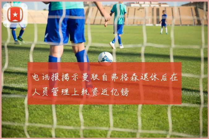 电讯报揭示曼联自弗格森退休后在人员管理上耗资近亿镑