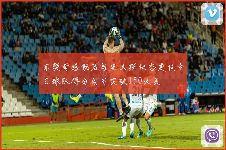 东契奇感慨若与里夫斯状态更佳今日球队得分或可突破150大关