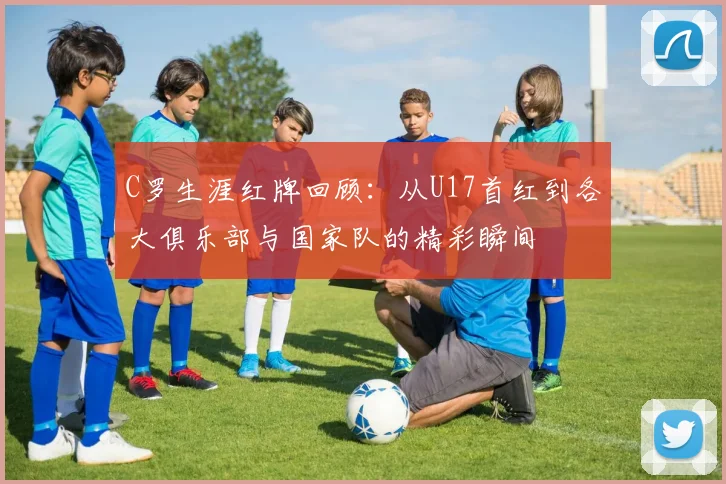 C罗生涯红牌回顾：从U17首红到各大俱乐部与国家队的精彩瞬间