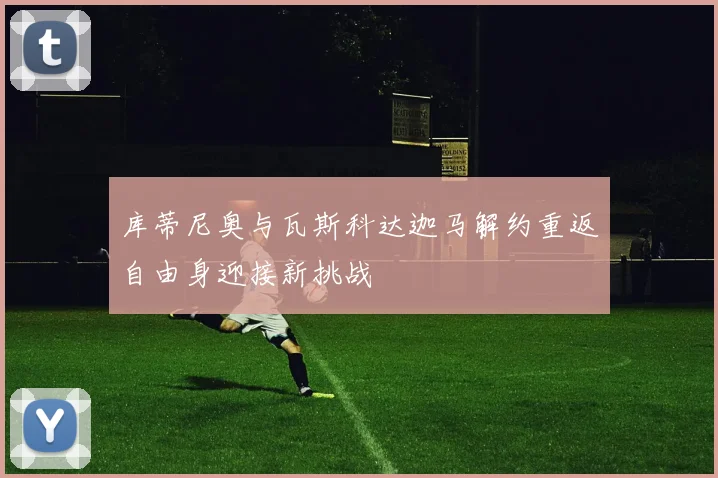 库蒂尼奥与瓦斯科达迦马解约重返自由身迎接新挑战