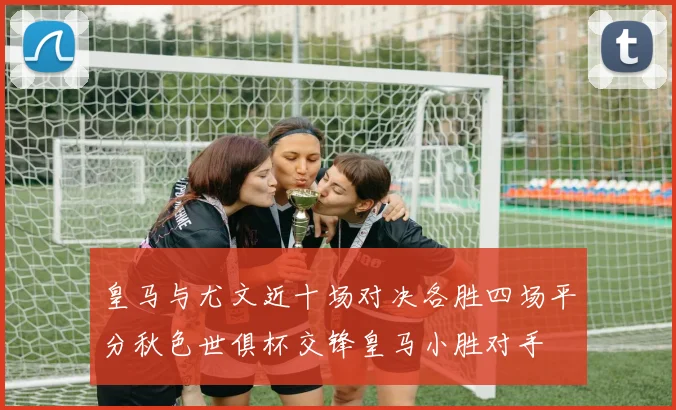 皇马与尤文近十场对决各胜四场平分秋色世俱杯交锋皇马小胜对手