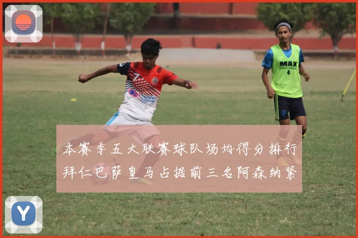 本赛季五大联赛球队场均得分排行拜仁巴萨皇马占据前三名阿森纳紧随其后位列第五