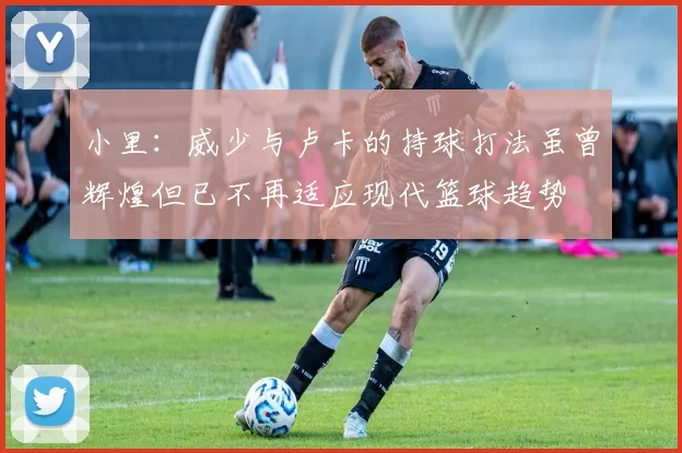 小里：威少与卢卡的持球打法虽曾辉煌但已不再适应现代篮球趋势