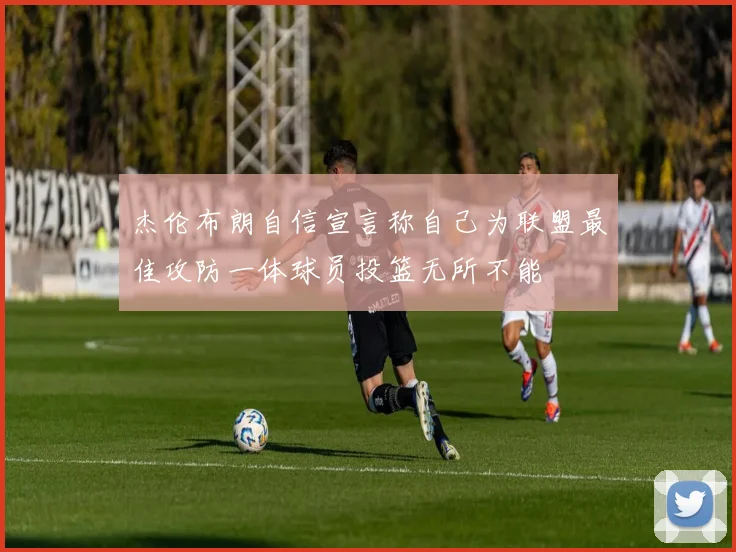杰伦布朗自信宣言称自己为联盟最佳攻防一体球员投篮无所不能