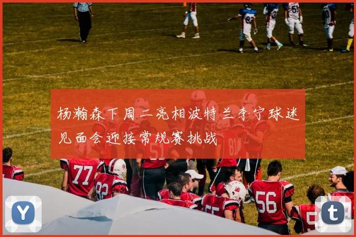 杨瀚森下周二亮相波特兰李宁球迷见面会迎接常规赛挑战