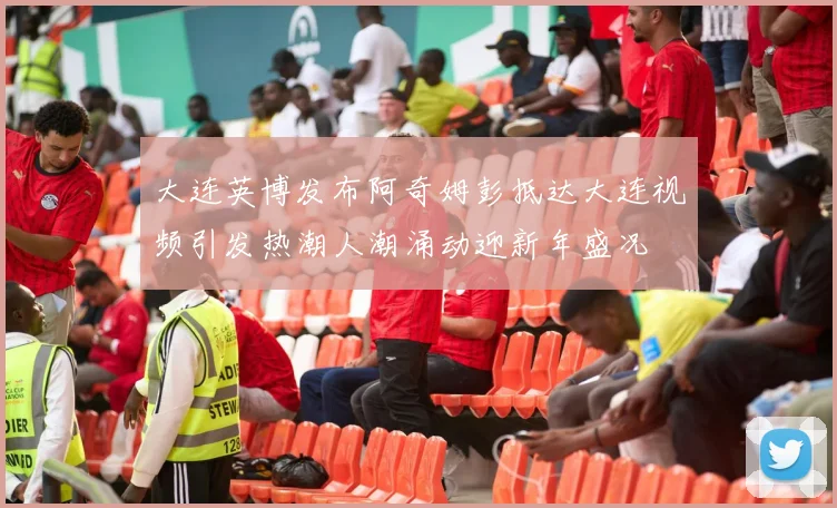 大连英博发布阿奇姆彭抵达大连视频引发热潮人潮涌动迎新年盛况