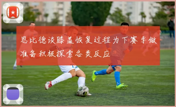恩比德谈膝盖恢复过程为下赛季做准备积极探索各类反应